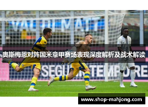奥斯梅恩对阵国米意甲赛场表现深度解析及战术解读 奥斯梅恩对阵国米意甲赛场表现深度解析及战术解读