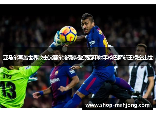 亚马尔再轰世界波击沉塞尔塔强势登顶西甲射手榜巴萨新王横空出世 亚马尔再轰世界波击沉塞尔塔强势登顶西甲射手榜巴萨新王横空出世