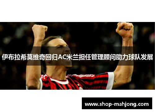 伊布拉希莫维奇回归AC米兰担任管理顾问助力球队发展 伊布拉希莫维奇回归AC米兰担任管理顾问助力球队发展