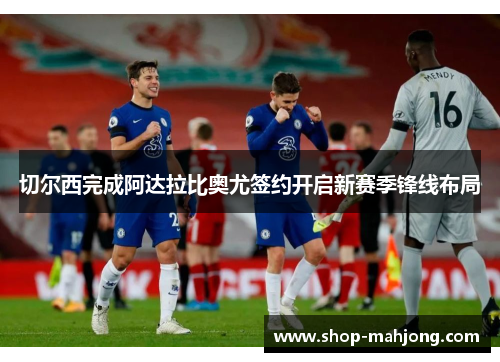 切尔西完成阿达拉比奥尤签约开启新赛季锋线布局 切尔西完成阿达拉比奥尤签约开启新赛季锋线布局