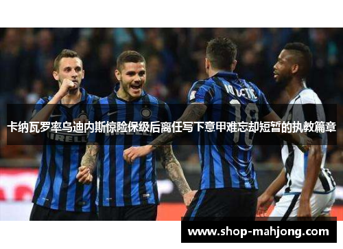 卡纳瓦罗率乌迪内斯惊险保级后离任写下意甲难忘却短暂的执教篇章 卡纳瓦罗率乌迪内斯惊险保级后离任写下意甲难忘却短暂的执教篇章