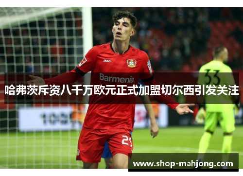 哈弗茨斥资八千万欧元正式加盟切尔西引发关注
