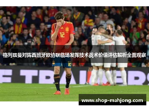 格列兹曼对阵西班牙欧协联临场发挥技术战术价值评估解析全面观察 格列兹曼对阵西班牙欧协联临场发挥技术战术价值评估解析全面观察