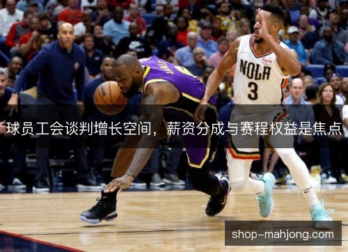 球员工会谈判增长空间,薪资分成与赛程权益是焦点 球员工会谈判增长空间,薪资分成与赛程权益是焦点